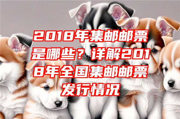 2018年集邮邮票是哪些？详解2018年全国集邮邮票发行情况