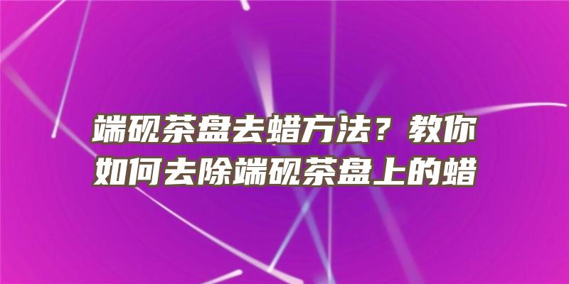 端砚茶盘去蜡方法？教你如何去除端砚茶盘上的蜡