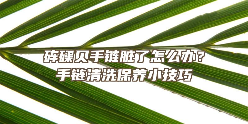 砗磲贝手链脏了怎么办？手链清洗保养小技巧