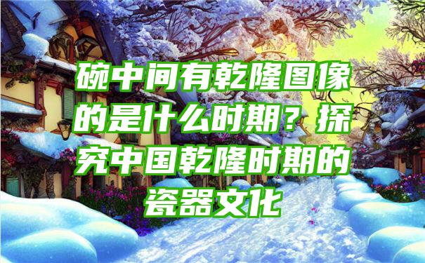 碗中间有乾隆图像的是什么时期？探究中国乾隆时期的瓷器文化