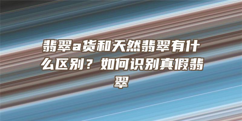 翡翠a货和天然翡翠有什么区别？如何识别真假翡翠