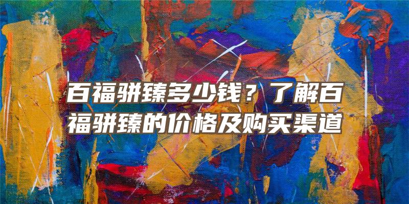 百福骈臻多少钱？了解百福骈臻的价格及购买渠道