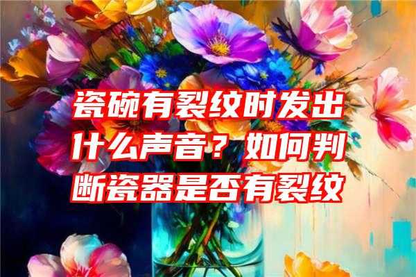 瓷碗有裂纹时发出什么声音？如何判断瓷器是否有裂纹