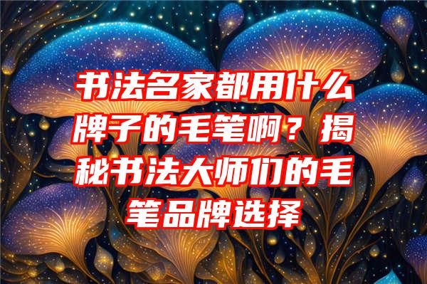 书法名家都用什么牌子的毛笔啊？揭秘书法大师们的毛笔品牌选择