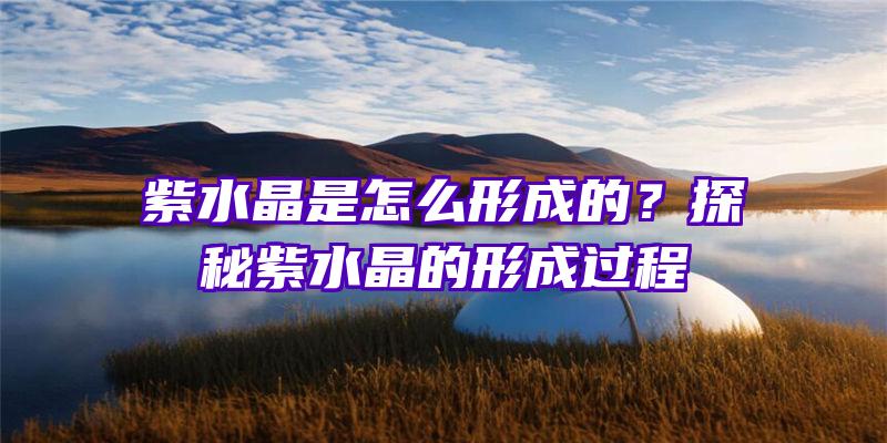 紫水晶是怎么形成的？探秘紫水晶的形成过程