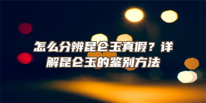 怎么分辨昆仑玉真假？详解昆仑玉的鉴别方法