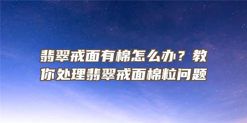 翡翠戒面有棉怎么办？教你处理翡翠戒面棉粒问题