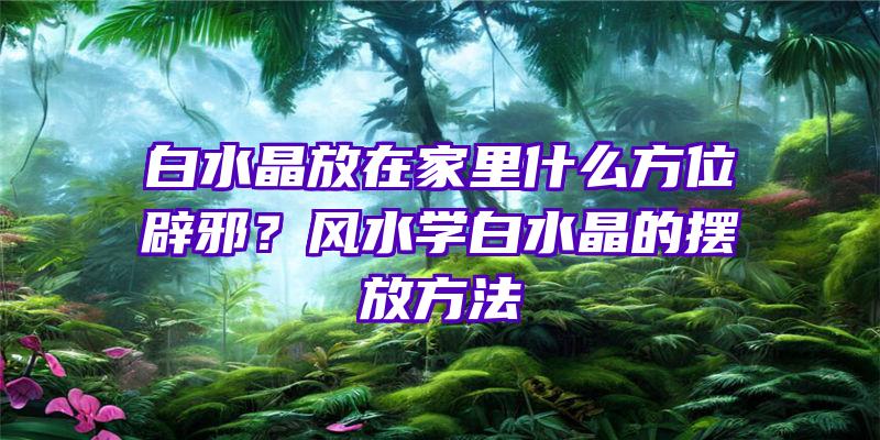 白水晶放在家里什么方位辟邪？风水学白水晶的摆放方法