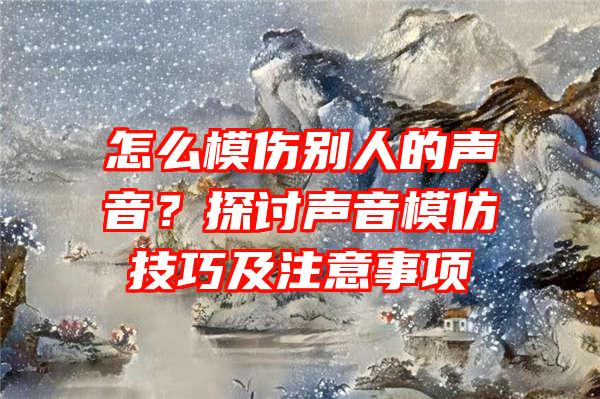 怎么模伤别人的声音？探讨声音模仿技巧及注意事项