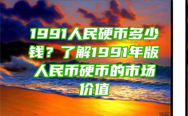 1991人民硬币多少钱？了解1991年版人民币硬币的市场价值