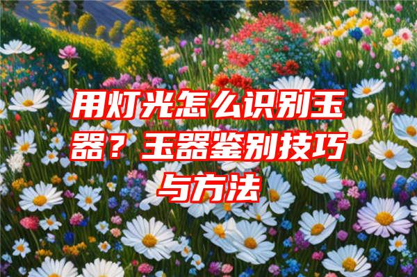 用灯光怎么识别玉器？玉器鉴别技巧与方法