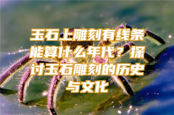 玉石上雕刻有线条能算什么年代？探讨玉石雕刻的历史与文化