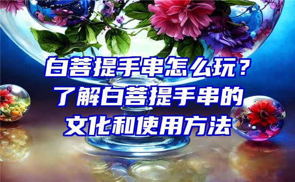 白菩提手串怎么玩？了解白菩提手串的文化和使用方法