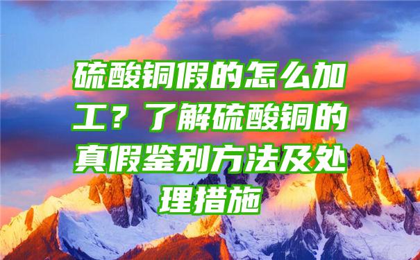 硫酸铜假的怎么加工？了解硫酸铜的真假鉴别方法及处理措施