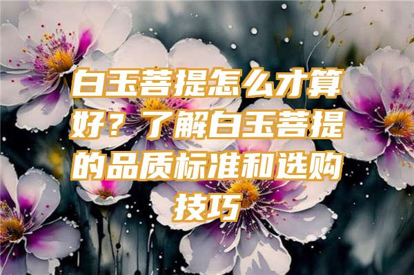 白玉菩提怎么才算好？了解白玉菩提的品质标准和选购技巧