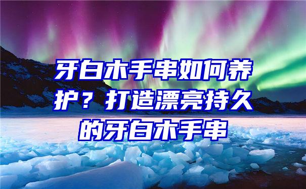 牙白木手串如何养护？打造漂亮持久的牙白木手串