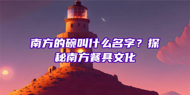 南方的碗叫什么名字？探秘南方餐具文化