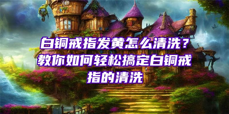 白铜戒指发黄怎么清洗？教你如何轻松搞定白铜戒指的清洗