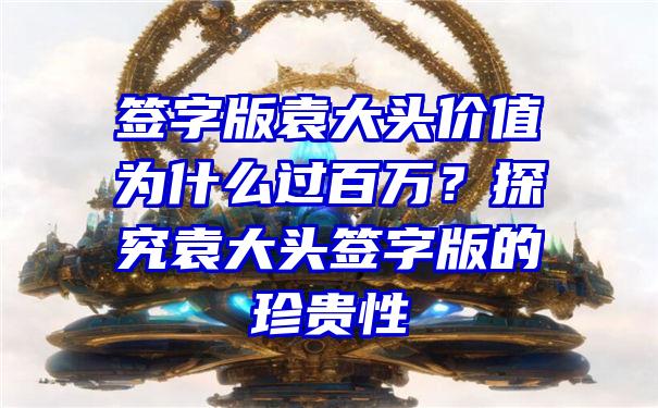 签字版袁大头价值为什么过百万？探究袁大头签字版的珍贵性