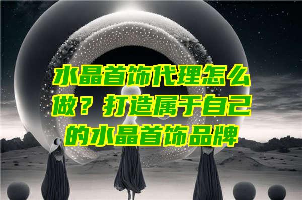 水晶首饰代理怎么做？打造属于自己的水晶首饰品牌