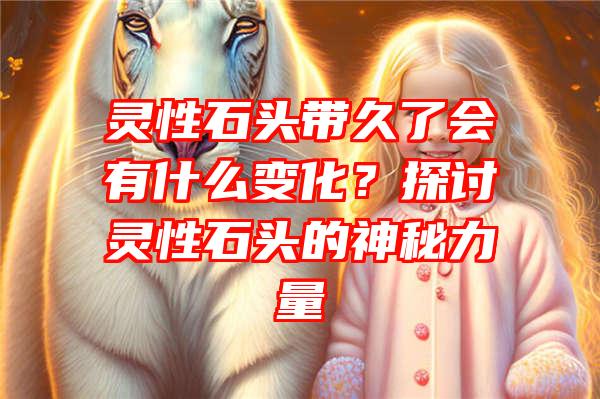 灵性石头带久了会有什么变化？探讨灵性石头的神秘力量