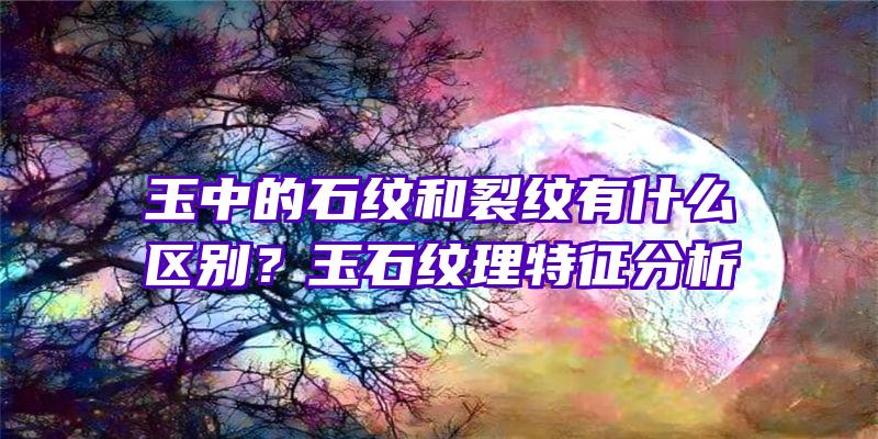 玉中的石纹和裂纹有什么区别？玉石纹理特征分析