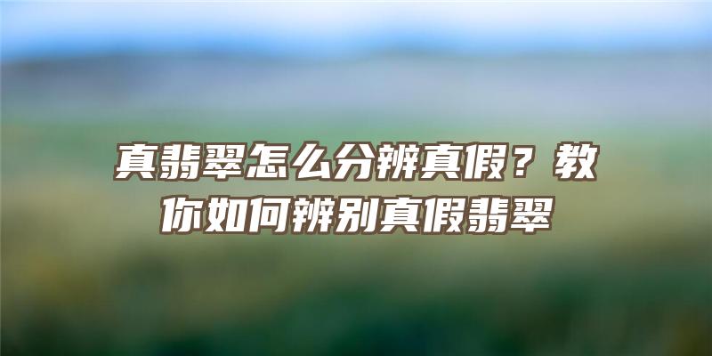 真翡翠怎么分辨真假？教你如何辨别真假翡翠