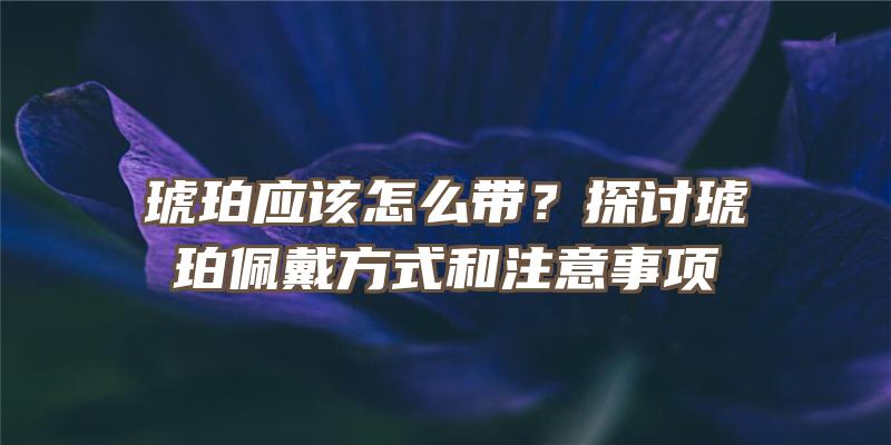 琥珀应该怎么带？探讨琥珀佩戴方式和注意事项