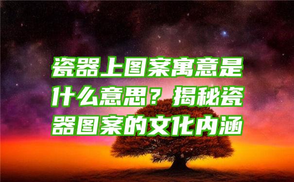 瓷器上图案寓意是什么意思？揭秘瓷器图案的文化内涵