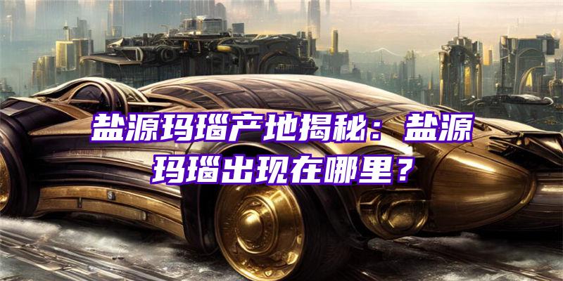 盐源玛瑙产地揭秘：盐源玛瑙出现在哪里？