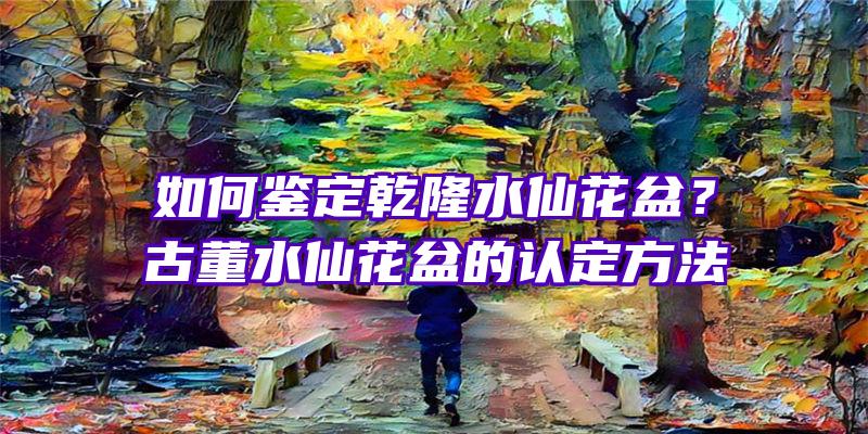 如何鉴定乾隆水仙花盆？古董水仙花盆的认定方法