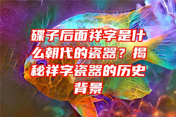 碟子后面祥字是什么朝代的瓷器？揭秘祥字瓷器的历史背景