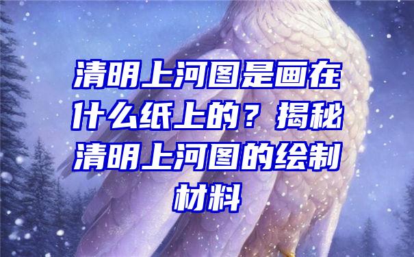 清明上河图是画在什么纸上的？揭秘清明上河图的绘制材料