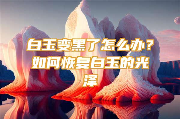 白玉变黑了怎么办？如何恢复白玉的光泽