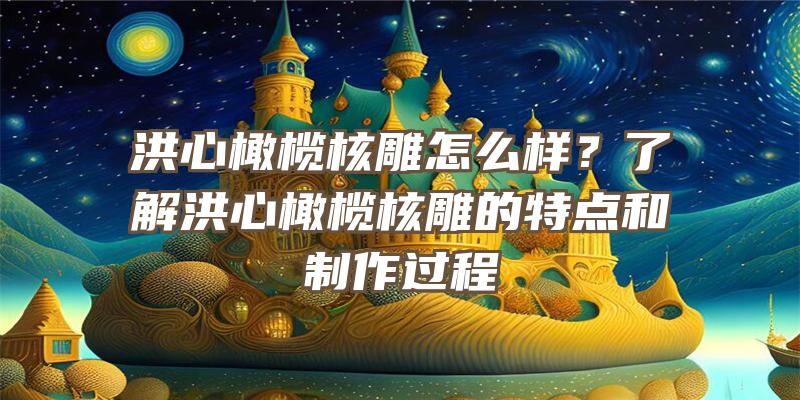 洪心橄榄核雕怎么样？了解洪心橄榄核雕的特点和制作过程