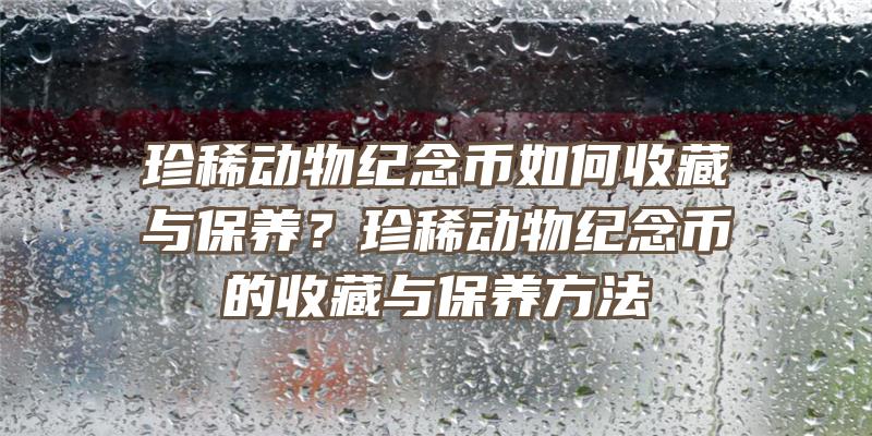 珍稀动物纪念币如何收藏与保养？珍稀动物纪念币的收藏与保养方法