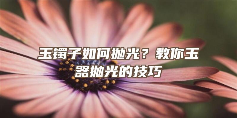 玉镯子如何抛光？教你玉器抛光的技巧