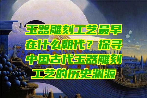 玉器雕刻工艺最早在什么朝代？探寻中国古代玉器雕刻工艺的历史渊源