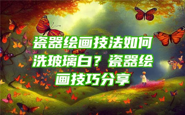 瓷器绘画技法如何洗玻璃白？瓷器绘画技巧分享