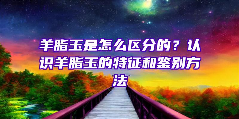 羊脂玉是怎么区分的？认识羊脂玉的特征和鉴别方法