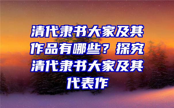 清代隶书大家及其作品有哪些？探究清代隶书大家及其代表作