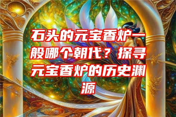 石头的元宝香炉一般哪个朝代？探寻元宝香炉的历史渊源