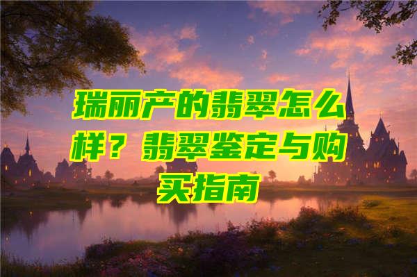 瑞丽产的翡翠怎么样？翡翠鉴定与购买指南