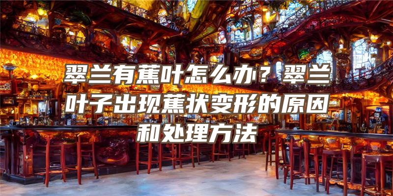 翠兰有蕉叶怎么办？翠兰叶子出现蕉状变形的原因和处理方法