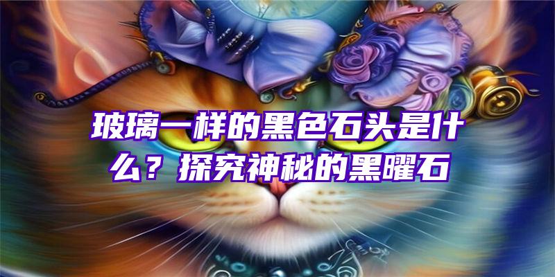 玻璃一样的黑色石头是什么？探究神秘的黑曜石