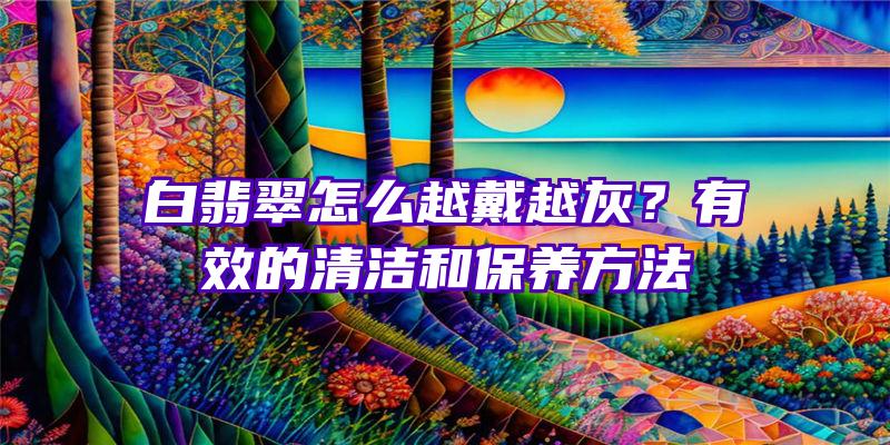 白翡翠怎么越戴越灰？有效的清洁和保养方法