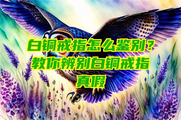 白铜戒指怎么鉴别？教你辨别白铜戒指真假