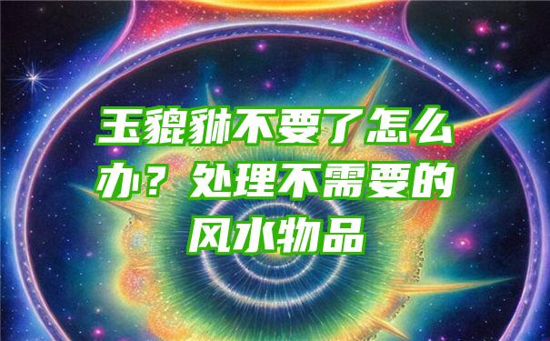 玉貔貅不要了怎么办？处理不需要的风水物品