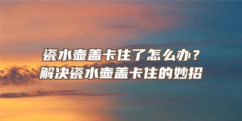 瓷水壶盖卡住了怎么办？解决瓷水壶盖卡住的妙招