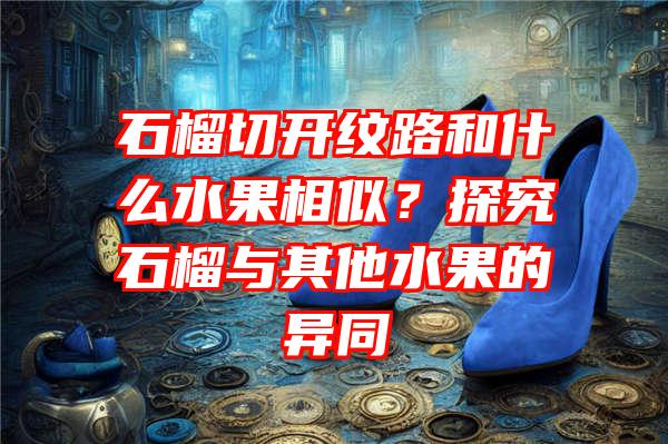 石榴切开纹路和什么水果相似？探究石榴与其他水果的异同